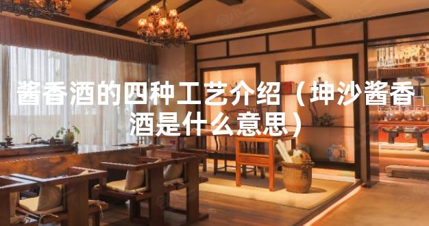 酱香酒的四种工艺介绍（坤沙酱香酒是什么意思）