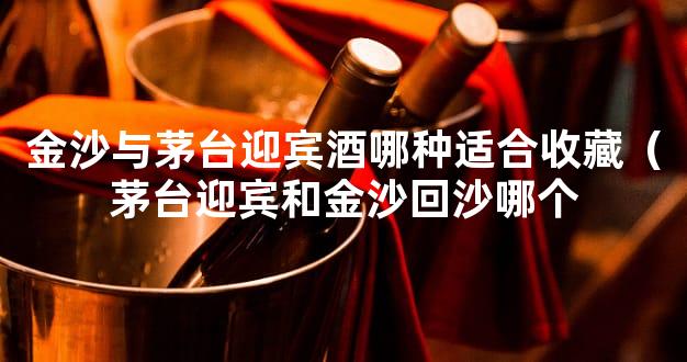 金沙与茅台迎宾酒哪种适合收藏（茅台迎宾和金沙回沙哪个