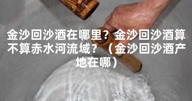 金沙回沙酒在哪里？金沙回沙酒算不算赤水河流域？（金沙回沙酒产地在哪）
