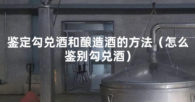 鉴定勾兑酒和酿造酒的方法（怎么鉴别勾兑酒）