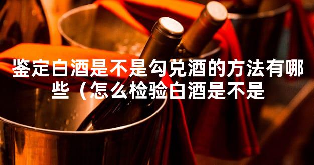 鉴定白酒是不是勾兑酒的方法有哪些（怎么检验白酒是不是