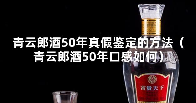 青云郎酒50年真假鉴定的方法（青云郎酒50年口感如何）