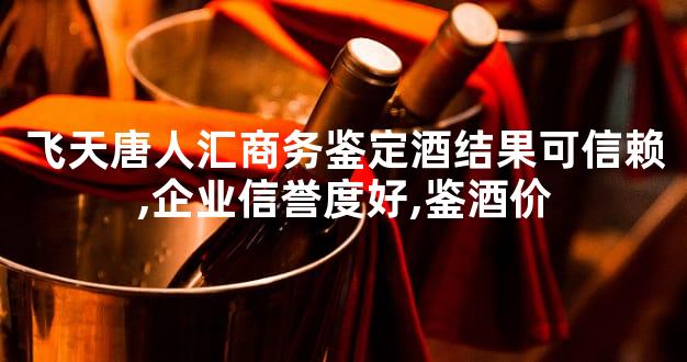 飞天唐人汇商务鉴定酒结果可信赖,企业信誉度好,鉴酒价